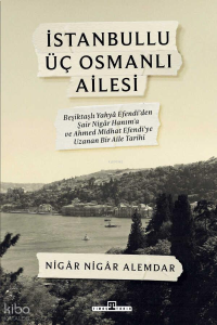İstanbullu Üç Osmanlı Ailesi;Beşiktaşlı Yahya Efendi’den Şair Nigâr Hanım’a ve Ahmed Midhat Efendi’ye Uzanan Bir Aile Tarihi