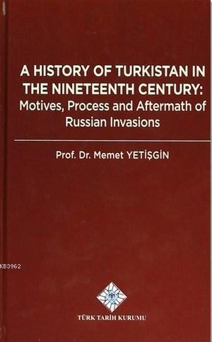 A History Of Turkistan in the Nineteenth Century; Motives, Process and Aftermath of Russian Invasions